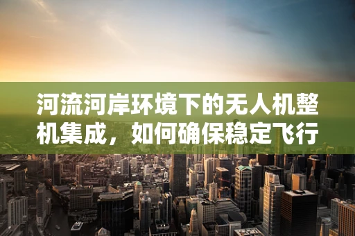 河流河岸环境下的无人机整机集成，如何确保稳定飞行与安全着陆？