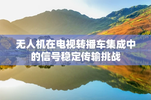 无人机在电视转播车集成中的信号稳定传输挑战