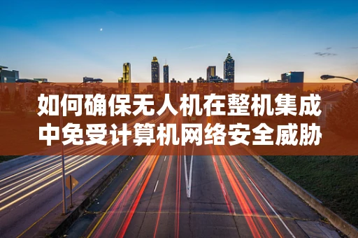 如何确保无人机在整机集成中免受计算机网络安全威胁？