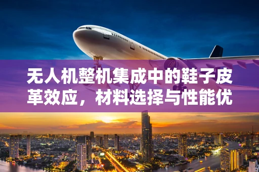 无人机整机集成中的鞋子皮革效应，材料选择与性能优化的微妙平衡