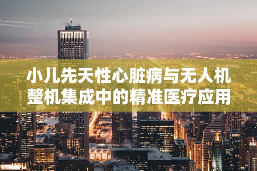 小儿先天性心脏病与无人机整机集成中的精准医疗应用，如何实现高效监测与干预？