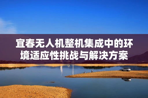 宜春无人机整机集成中的环境适应性挑战与解决方案