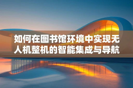 如何在图书馆环境中实现无人机整机的智能集成与导航优化？