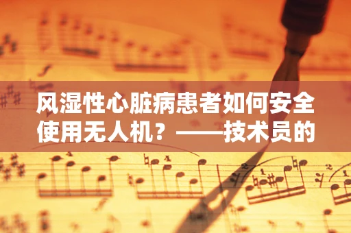 风湿性心脏病患者如何安全使用无人机？——技术员的专业考量