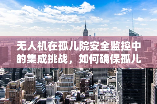无人机在孤儿院安全监控中的集成挑战，如何确保孤儿安全与隐私的平衡？