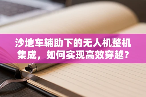 沙地车辅助下的无人机整机集成，如何实现高效穿越？