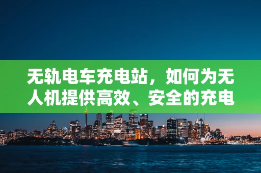 无轨电车充电站，如何为无人机提供高效、安全的充电方案？