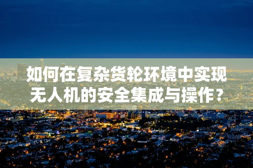 如何在复杂货轮环境中实现无人机的安全集成与操作？