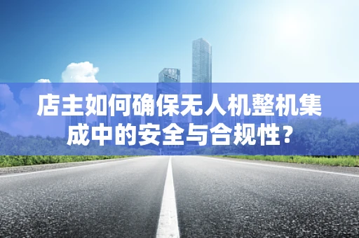 店主如何确保无人机整机集成中的安全与合规性？