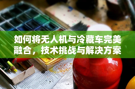 如何将无人机与冷藏车完美融合，技术挑战与解决方案