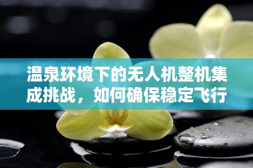 温泉环境下的无人机整机集成挑战，如何确保稳定飞行与安全？