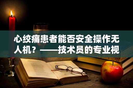 心绞痛患者能否安全操作无人机？——技术员的专业视角