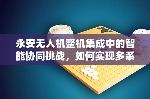 永安无人机整机集成中的智能协同挑战，如何实现多系统无缝对接？