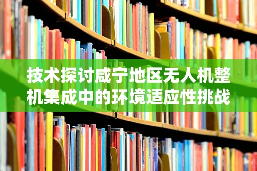 技术探讨咸宁地区无人机整机集成中的环境适应性挑战与应对策略