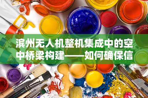 滨州无人机整机集成中的空中桥梁构建——如何确保信号稳定传输？