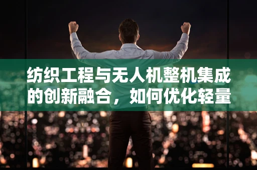 纺织工程与无人机整机集成的创新融合，如何优化轻量化设计？