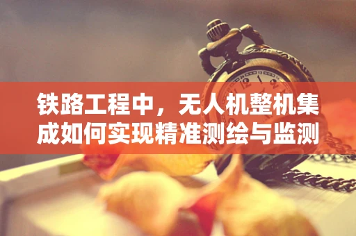 铁路工程中，无人机整机集成如何实现精准测绘与监测？