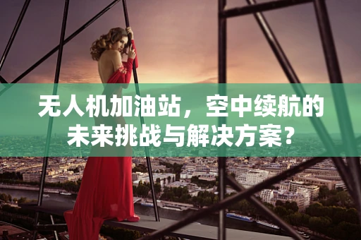 无人机加油站，空中续航的未来挑战与解决方案？