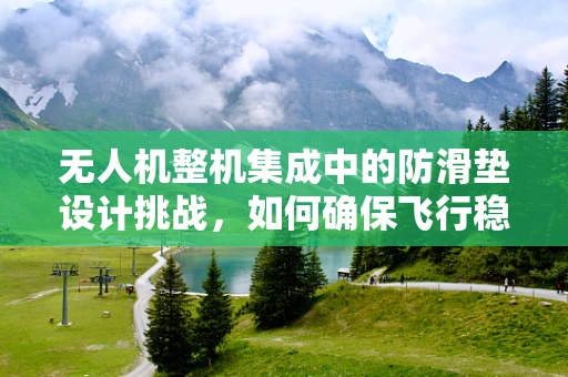 无人机整机集成中的防滑垫设计挑战，如何确保飞行稳定性与地面操作的双重安全？