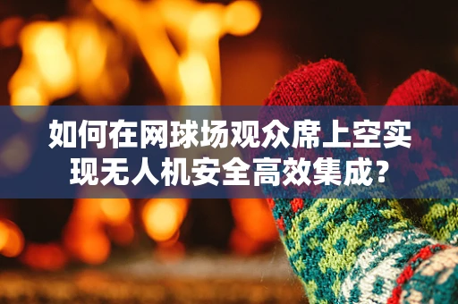 如何在网球场观众席上空实现无人机安全高效集成？