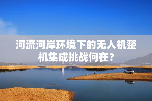 河流河岸环境下的无人机整机集成挑战何在？