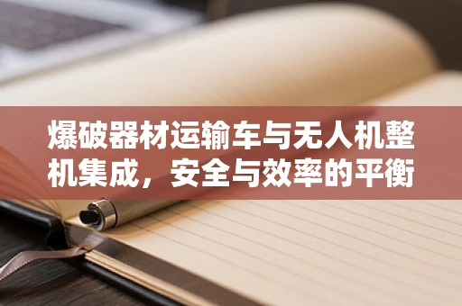 爆破器材运输车与无人机整机集成，安全与效率的平衡点何在？