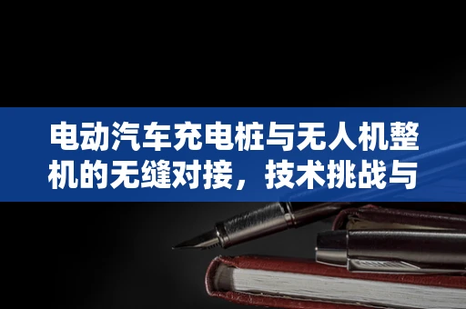 电动汽车充电桩与无人机整机的无缝对接，技术挑战与解决方案