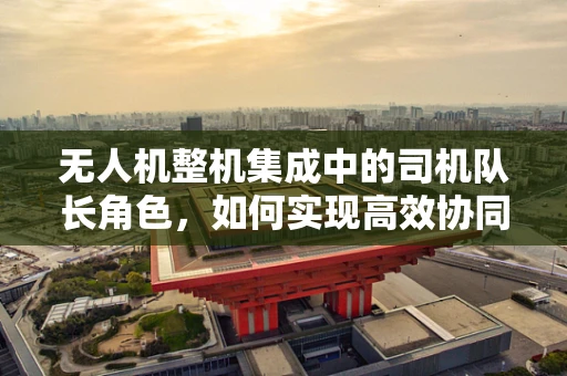 无人机整机集成中的司机队长角色，如何实现高效协同与安全控制？