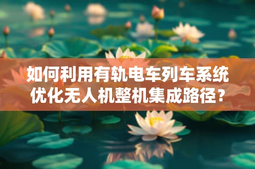 如何利用有轨电车列车系统优化无人机整机集成路径？