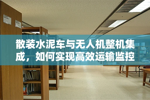散装水泥车与无人机整机集成，如何实现高效运输监控？