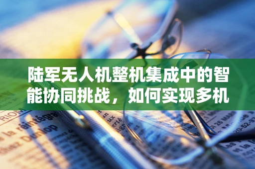 陆军无人机整机集成中的智能协同挑战，如何实现多机种的无缝对接？