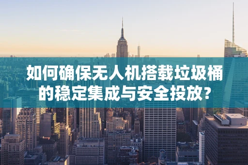 如何确保无人机搭载垃圾桶的稳定集成与安全投放？