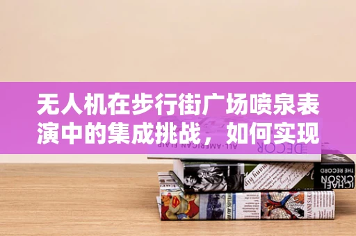无人机在步行街广场喷泉表演中的集成挑战，如何实现精准定位与同步控制？