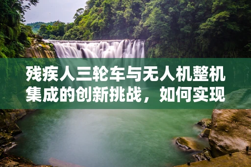 残疾人三轮车与无人机整机集成的创新挑战，如何实现无障碍的空中出行？
