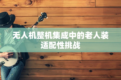 无人机整机集成中的老人装适配性挑战