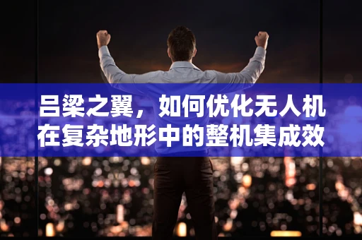 吕梁之翼，如何优化无人机在复杂地形中的整机集成效能？