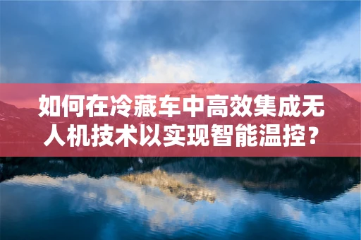 如何在冷藏车中高效集成无人机技术以实现智能温控？