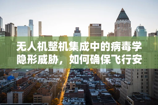 无人机整机集成中的病毒学隐形威胁，如何确保飞行安全与数据安全？