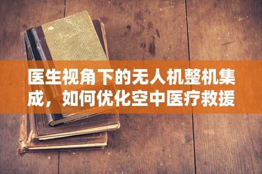 医生视角下的无人机整机集成，如何优化空中医疗救援的‘最后一公里’？