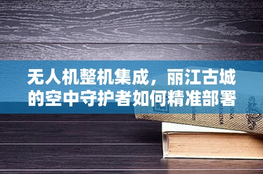 无人机整机集成，丽江古城的空中守护者如何精准部署？
