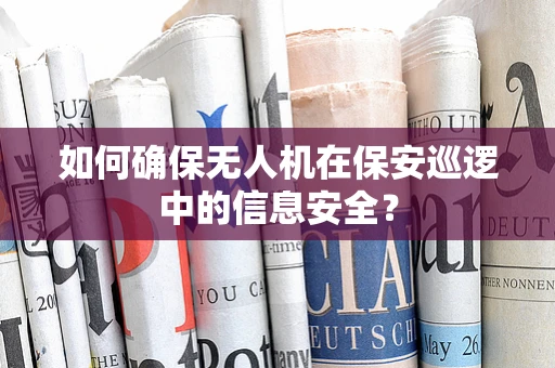 如何确保无人机在保安巡逻中的信息安全？