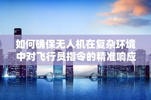 如何确保无人机在复杂环境中对飞行员指令的精准响应？
