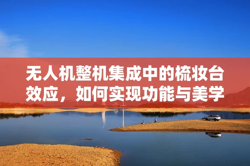 无人机整机集成中的梳妆台效应，如何实现功能与美学的完美平衡？