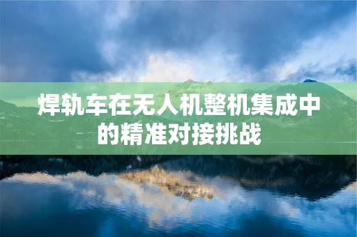 焊轨车在无人机整机集成中的精准对接挑战