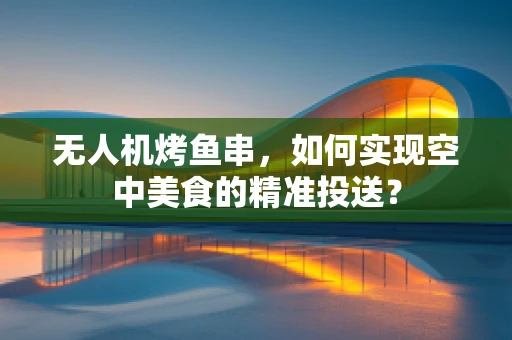无人机烤鱼串，如何实现空中美食的精准投送？