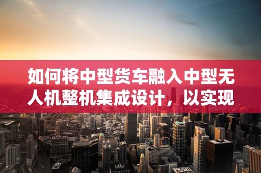 如何将中型货车融入中型无人机整机集成设计，以实现高效物流运输？