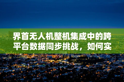 界首无人机整机集成中的跨平台数据同步挑战，如何实现无缝连接？