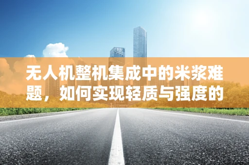 无人机整机集成中的米浆难题，如何实现轻质与强度的完美平衡？