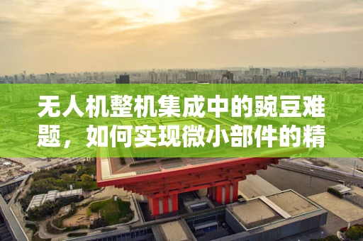 无人机整机集成中的豌豆难题，如何实现微小部件的精准装配？
