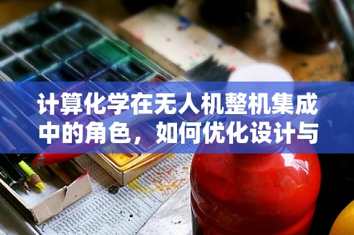 计算化学在无人机整机集成中的角色，如何优化设计与性能？